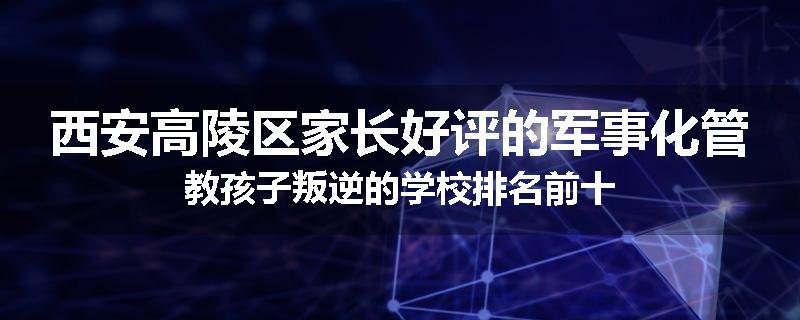 西安高陵区家长好评的军事化管教孩子叛逆的学校排名前十