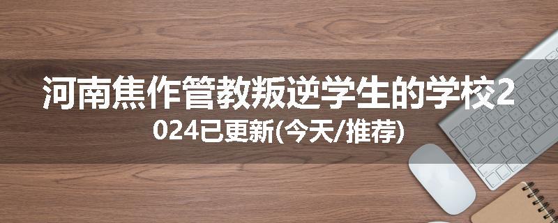河南焦作管教叛逆学生的学校2024已更新(今天/推荐)