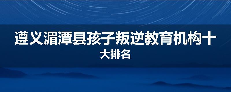 遵义湄潭县孩子叛逆教育机构十大排名