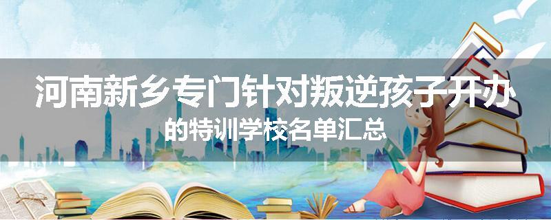 河南新乡专门针对叛逆孩子开办的特训学校名单汇总