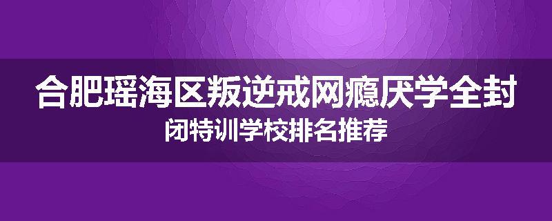 合肥瑶海区叛逆戒网瘾厌学全封闭特训学校排名推荐