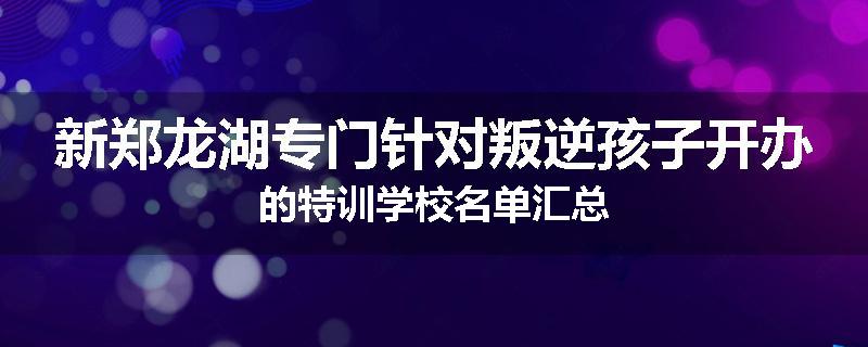 新郑龙湖专门针对叛逆孩子开办的特训学校名单汇总