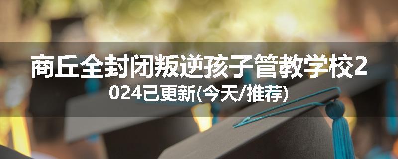 商丘全封闭叛逆孩子管教学校2024已更新(今天/推荐)