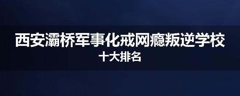 西安灞桥军事化戒网瘾叛逆学校十大排名