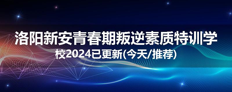 洛阳新安青春期叛逆素质特训学校2024已更新(今天/推荐)