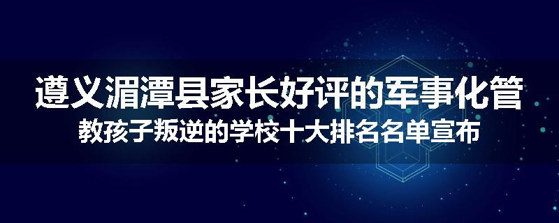 遵义湄潭县家长好评的军事化管教孩子叛逆的学校十大排名名单宣布