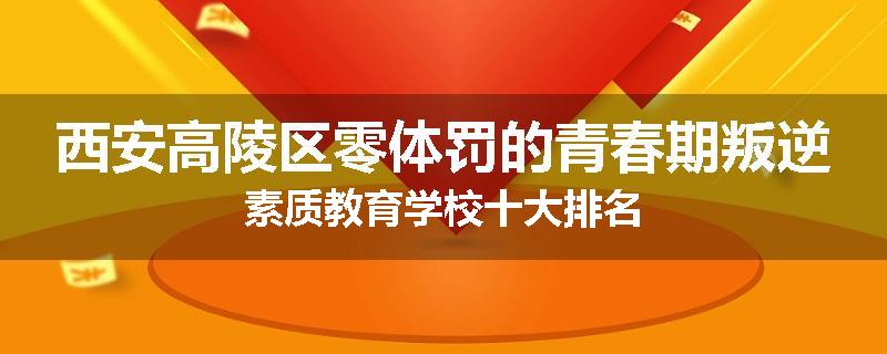 西安高陵区零体罚的青春期叛逆素质教育学校十大排名