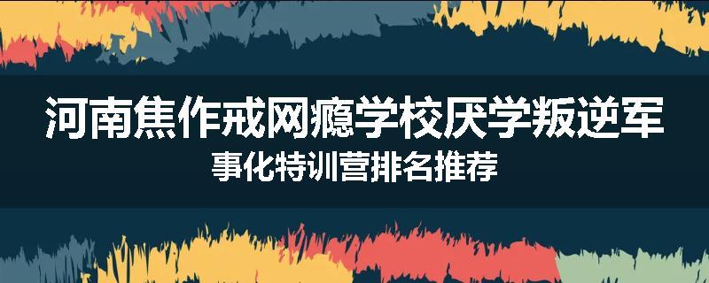 河南焦作戒网瘾学校厌学叛逆军事化特训营排名推荐