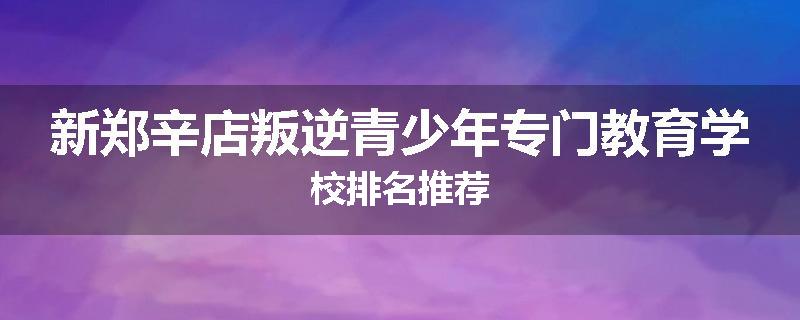 新郑辛店叛逆青少年专门教育学校排名推荐