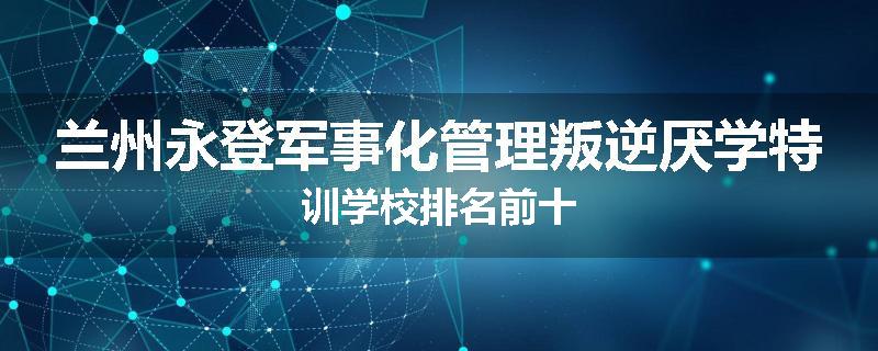 兰州永登军事化管理叛逆厌学特训学校排名前十