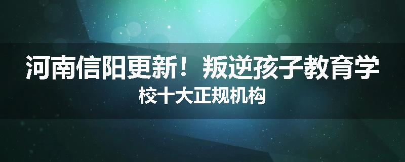 河南信阳更新！叛逆孩子教育学校十大正规机构