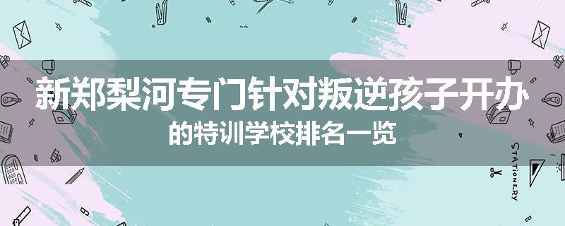 新郑梨河专门针对叛逆孩子开办的特训学校排名一览