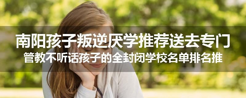 南阳孩子叛逆厌学推荐送去专门管教不听话孩子的全封闭学校名单排名推荐