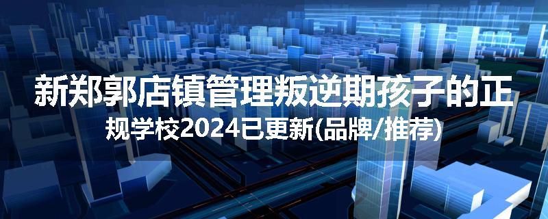 新郑郭店镇管理叛逆期孩子的正规学校2024已更新(品牌/推荐)
