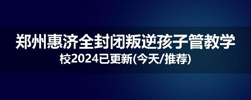 郑州惠济全封闭叛逆孩子管教学校2024已更新(今天/推荐)