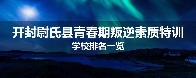 开封尉氏县青春期叛逆素质特训学校排名一览
