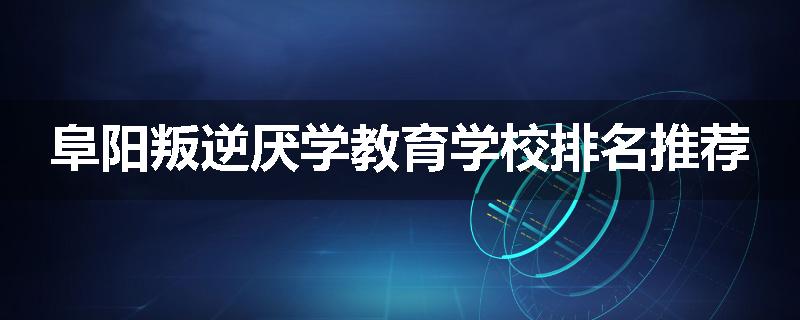 阜阳叛逆厌学教育学校排名推荐