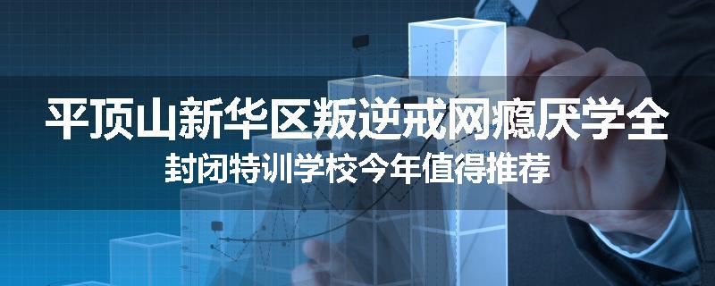 平顶山新华区叛逆戒网瘾厌学全封闭特训学校今年值得推荐