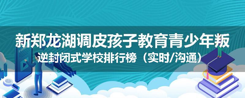 新郑龙湖调皮孩子教育青少年叛逆封闭式学校排行榜（实时/沟通）