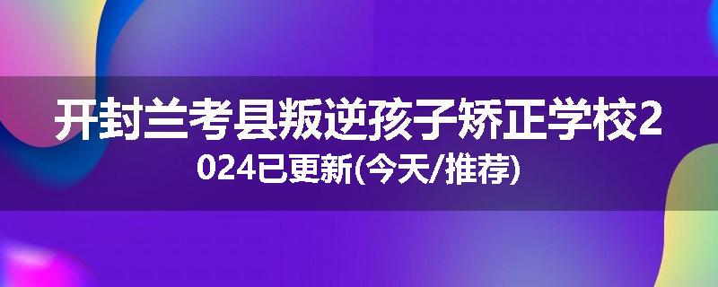 开封兰考县叛逆孩子矫正学校2024已更新(今天/推荐)