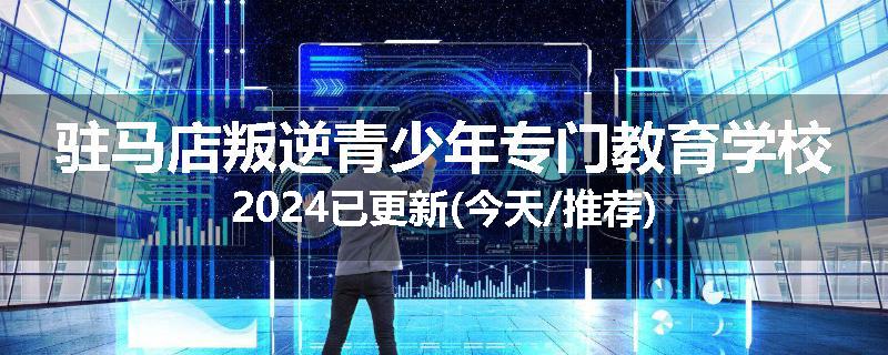 驻马店叛逆青少年专门教育学校2024已更新(今天/推荐)