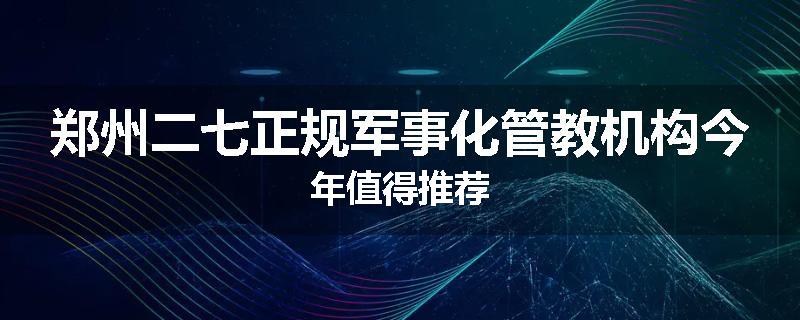 郑州二七正规军事化管教机构今年值得推荐
