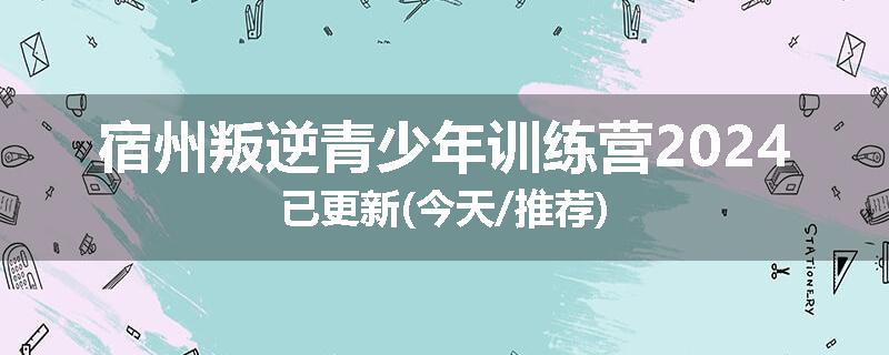 宿州叛逆青少年训练营2024已更新(今天/推荐)