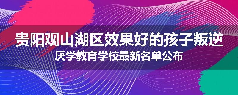 贵阳观山湖区效果好的孩子叛逆厌学教育学校最新名单公布