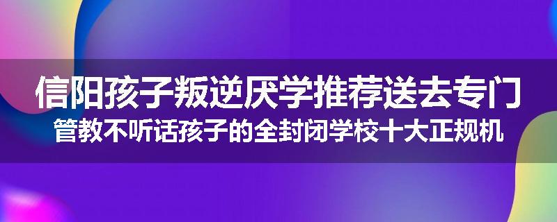 信阳孩子叛逆厌学推荐送去专门管教不听话孩子的全封闭学校十大正规机构