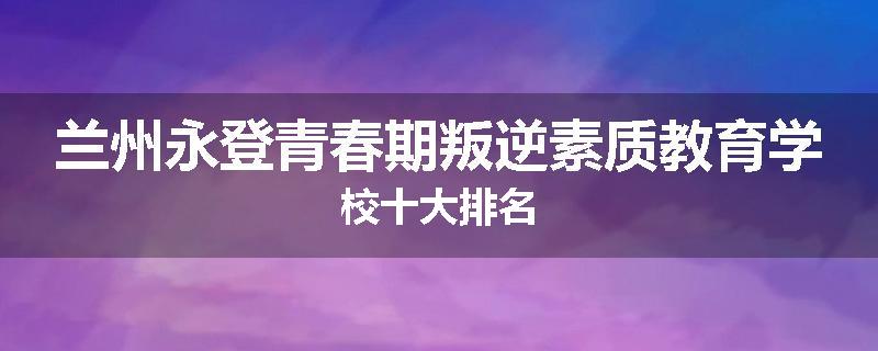 兰州永登青春期叛逆素质教育学校十大排名