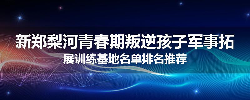 新郑梨河青春期叛逆孩子军事拓展训练基地名单排名推荐