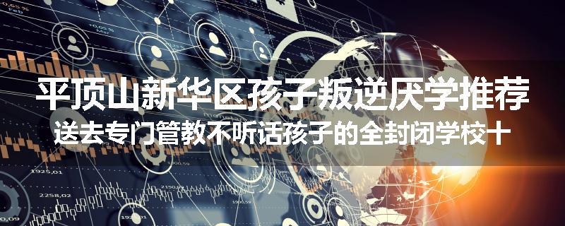 平顶山新华区孩子叛逆厌学推荐送去专门管教不听话孩子的全封闭学校十大正规机构