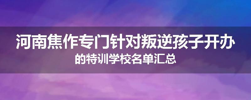 河南焦作专门针对叛逆孩子开办的特训学校名单汇总