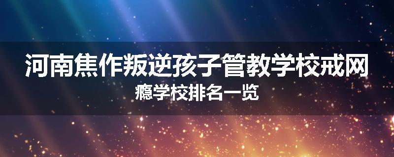 河南焦作叛逆孩子管教学校戒网瘾学校排名一览