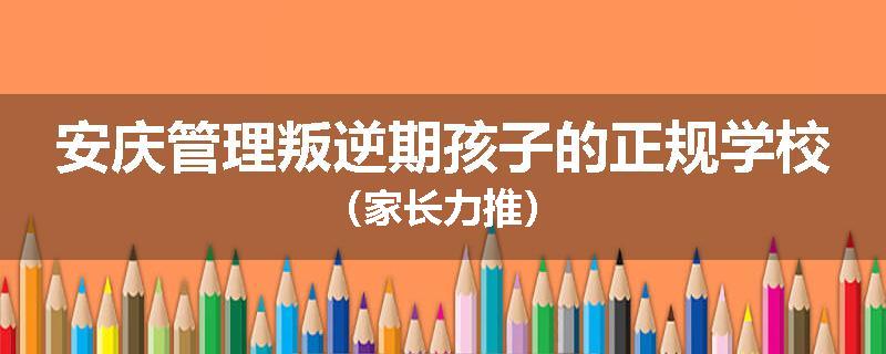 安庆管理叛逆期孩子的正规学校（家长力推）