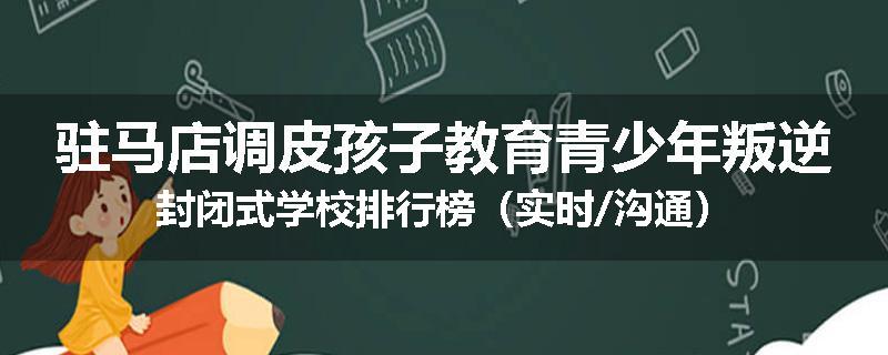 驻马店调皮孩子教育青少年叛逆封闭式学校排行榜（实时/沟通）