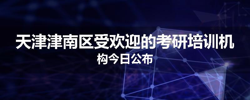 天津津南区受欢迎的考研培训机构今日公布