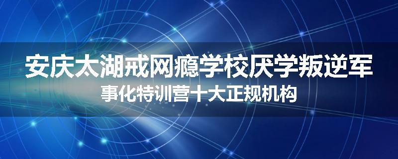 安庆太湖戒网瘾学校厌学叛逆军事化特训营十大正规机构
