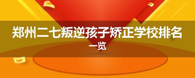 郑州二七叛逆孩子矫正学校排名一览