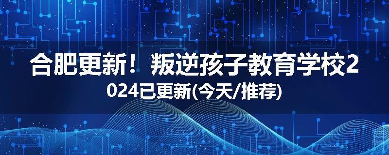 合肥更新！叛逆孩子教育学校2024已更新(今天/推荐)