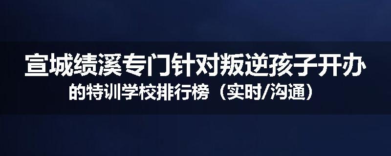 宣城绩溪专门针对叛逆孩子开办的特训学校排行榜（实时/沟通）