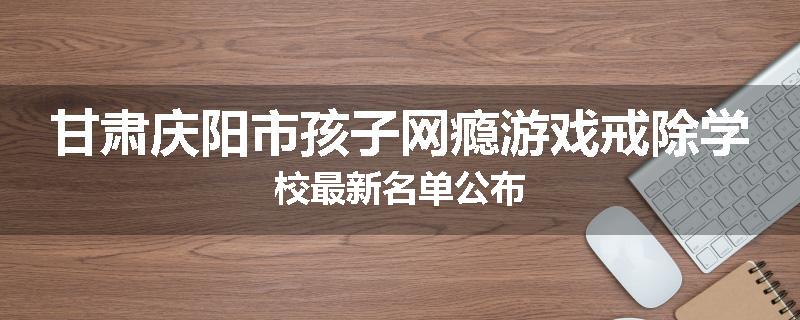 甘肃庆阳市孩子网瘾游戏戒除学校最新名单公布