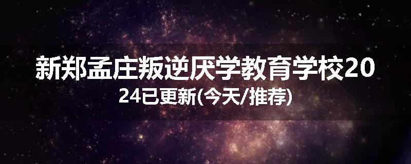 新郑孟庄叛逆厌学教育学校2024已更新(今天/推荐)