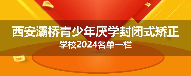 西安灞桥青少年厌学封闭式矫正学校2024名单一栏