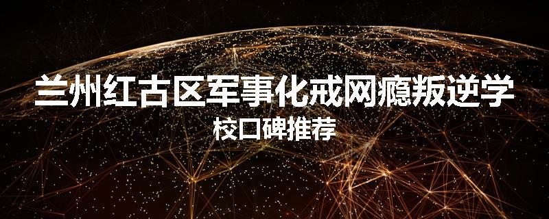 兰州红古区军事化戒网瘾叛逆学校口碑推荐