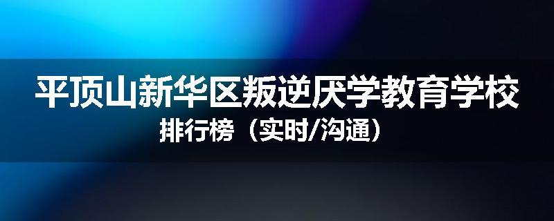 平顶山新华区叛逆厌学教育学校排行榜（实时/沟通）
