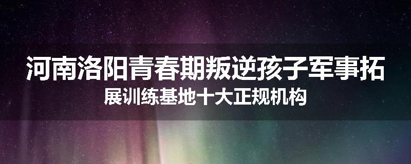 河南洛阳青春期叛逆孩子军事拓展训练基地十大正规机构