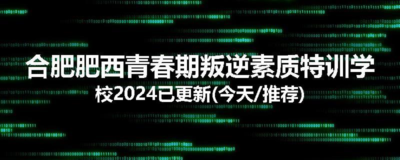 合肥肥西青春期叛逆素质特训学校2024已更新(今天/推荐)