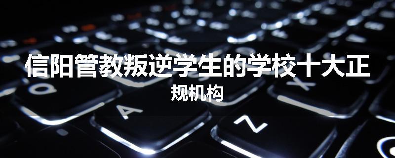 信阳管教叛逆学生的学校十大正规机构