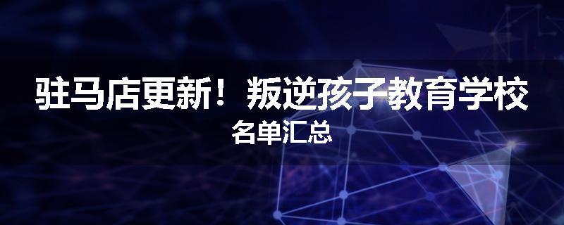 驻马店更新！叛逆孩子教育学校名单汇总
